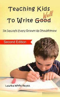Teaching Kids to Write Well: Six Secrets Every Grown-Up Should Know by Laurisa White Reyes