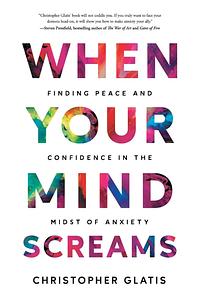When Your Mind Screams: Finding Peace and Confidence in the Midst of Anxiety by Christopher Glatis
