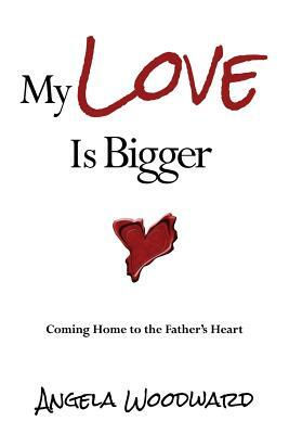 My Love Is Bigger: Coming Home to the Father's Heart by Angela Woodward