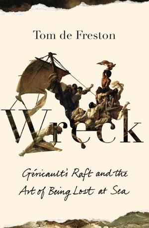 Wreck: Géricault's Raft and the Art of Being Lost at Sea by Tom de Freston