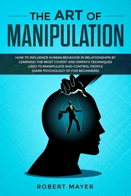 The Art of Manipulation: How to Influence Human Behavior in Relationships by Learning the Most Covert and Empath Techniques Used to Manipulate by Robert Mayer