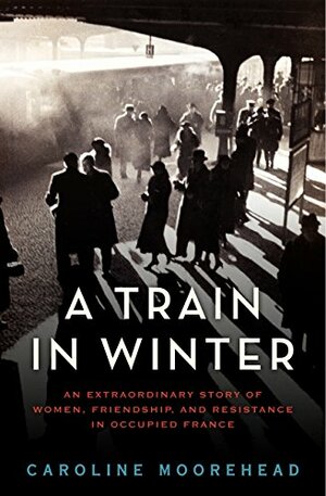 A Train in Winter: An Extraordinary Story of Women, Friendship, and Resistance in Occupied France by Caroline Moorehead