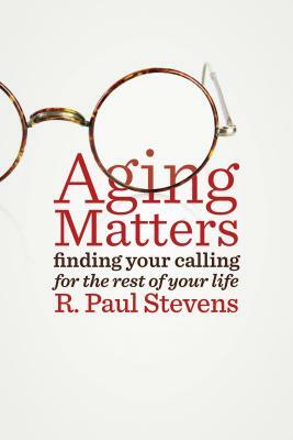 Aging Matters: Finding Your Calling for the Rest of Your Life by R. Paul Stevens