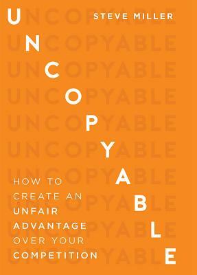 Uncopyable: How to Create an Unfair Advantage Over Your Competition by Steve Miller