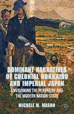 Dominant Narratives of Colonial Hokkaido and Imperial Japan: Envisioning the Periphery and the Modern Nation-State by M. Mason