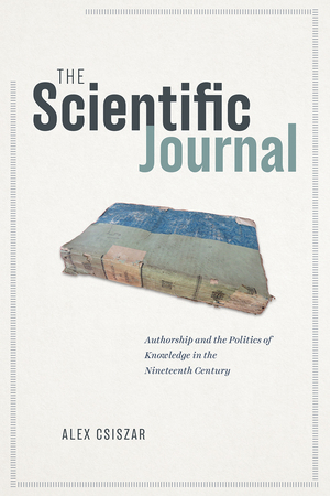 The Scientific Journal: Authorship and the Politics of Knowledge in the Nineteenth Century by Alex Csiszar