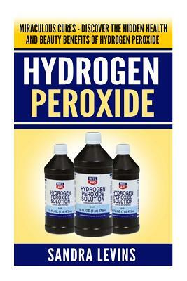Hydrogen Peroxide: Miraculous Cures - Discover the Hidden Health and Beauty Benefits of Hydrogen Peroxide by Sandra Levins