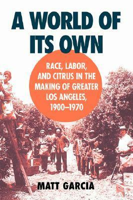 A World of Its Own: Race, Labor, and Citrus in the Making of Greater Los Angeles, 1900-1970 by Matt Garcia