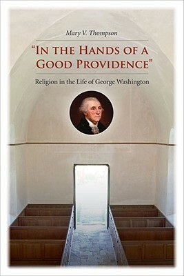 "in the Hands of a Good Providence": Religion in the Life of George Washington by Mary V. Thompson