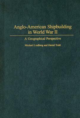 Anglo-American Shipbuilding in World War II: A Geographical Perspective by Daniel Todd, Michael Lindberg