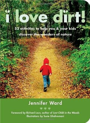 I Love Dirt!: 52 Activities to Help You and Your Kids Discover the Wonders of Nature by Susie Ghahremani, Richard Louv, Jennifer Ward