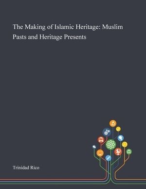 The Making of Islamic Heritage: Muslim Pasts and Heritage Presents by 