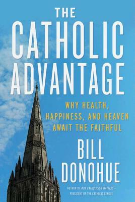 The Catholic Advantage: Why Health, Happiness, and Heaven Await the Faithful by Bill Donohue