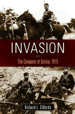 Invasion: The Conquest of Serbia, 1915 by Richard L. Dinardo
