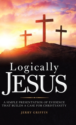 Logically Jesus: A Simple Presentation of Evidence That Builds a Case for Christianity by Jerry Griffin