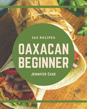 365 Oaxacan Beginner Recipes: An Oaxacan Beginner Cookbook Everyone Loves! by Jennifer Case