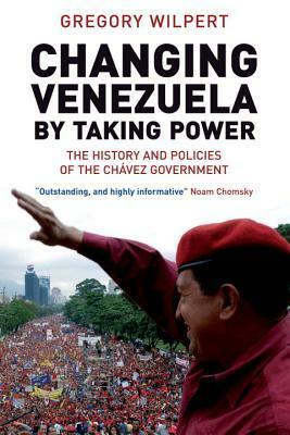 Changing Venezuela by Taking Power: The History and Policies of the Chavez Government by Gregory Wilpert