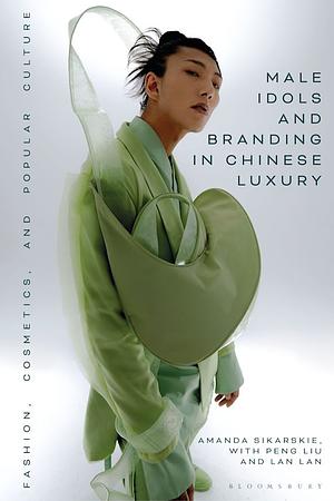 Male Idols and Branding in Chinese Luxury: Fashion, Cosmetics, and Popular Culture by Amanda Sikarskie, Lan Lan, Peng Liu