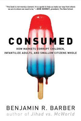 Consumed: How Markets Corrupt Children, Infantilize Adults, and Swallow Citizens Whole by Benjamin R. Barber