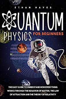 Quantum Physics for Beginners: The Easy Guide to Understand how Everything Works through the Behavior of Matter, the Law of Attraction and the Theory of Relativity by Ethan Hayes