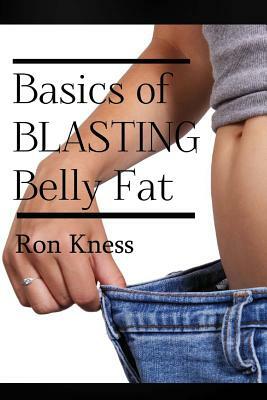 The Basics of Blasting Belly Fat: Reap the Benefits of Both Looking and Feeling Great! by Ron Kness