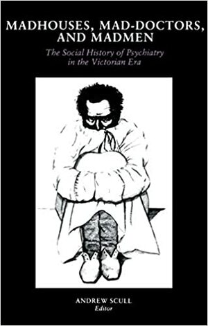 Madhouses, Mad-Doctors, and Madmen: The Social History of Psychiatry in the Victorian Era by Andrew Scull