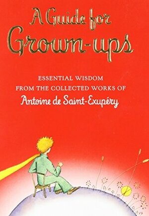 A Guide for Grown-ups: Essential Wisdom from the Collected Works of Antoine de Saint-Exupéry by Antoine de Saint-Exupéry