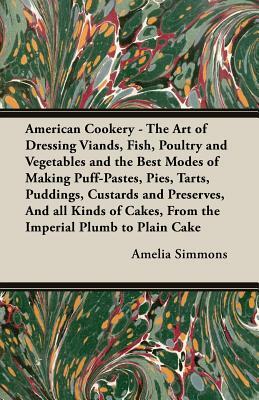 American Cookery - The Art of Dressing Viands, Fish, Poultry and Vegetables and the Best Modes of Making Puff-Pastes, Pies, Tarts, Puddings, Custards by Amelia Simmons