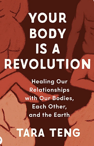 Your Body Is a Revolution: Healing Our Relationships with Our Bodies, Each Other, and the Earth by Tara Teng