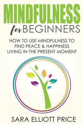 Mindfulness for Beginners: How to Use Mindfulness to Find Peace & Happiness Living in the Present Moment by Sara Elliott Price