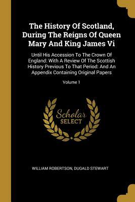 The History Of Scotland, During The Reigns Of Queen Mary And King James Vi: Until His Accession To The Crown Of England: With A Review Of The Scottish by Dugald Stewart, William Robertson