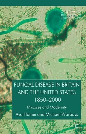 Fungal Disease in Britain and the United States 1850-2000: Mycoses and Modernity (Science, Technology and Medicine in Modern History) by Michael Worboys, Aya Homei