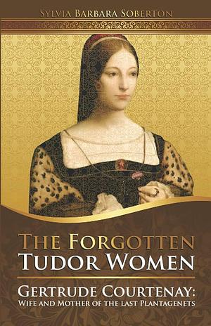 The Forgotten Tudor Women: Gertrude Courtenay: Wife and Mother of the last Plantagenets by Sylvia Barbara Soberton, Sylvia Barbara Soberton