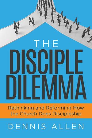 The Disciple Dilemma: Rethinking and Reforming How the Church Does Discipleship by Dennis Allen, Dennis Allen