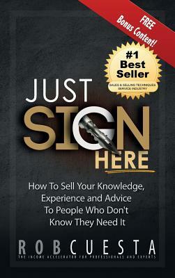 Just Sign Here: How to Sell Your Knowledge, Experience and Advice to People Who Don't Know They Need It by Rob Cuesta