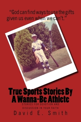 True Sports Stories For A Wanna-Be Athlete: Stories For Devotion and Discussion in Your Faith by David E. Smith