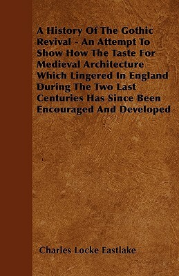 A History Of The Gothic Revival - An Attempt To Show How The Taste For Medieval Architecture Which Lingered In England During The Two Last Centuries H by Charles Locke Eastlake