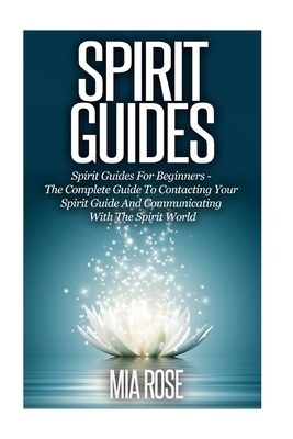 Spirit Guides: Spirit Guides For Beginners: The Complete Guide To Contacting Your Spirit Guide And Communicating With The Spirit Worl by Mia Rose