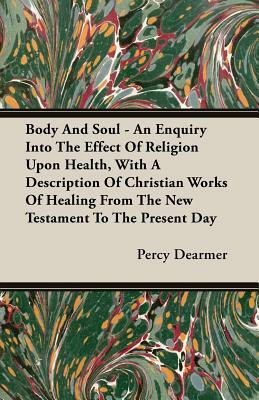Body and Soul - An Enquiry Into the Effect of Religion Upon Health, with a Description of Christian Works of Healing from the New Testament to the Pre by Percy Dearmer