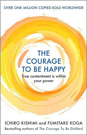 The Courage to Be Happy: Discover the Power of Positive Psychology and Choose Happiness Every Day by Fumitake Koga, Ichiro Kishimi