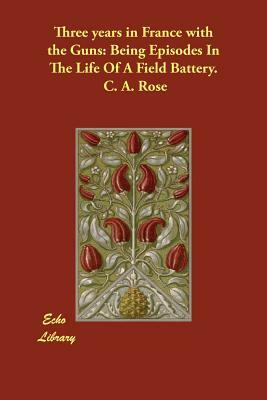 Three years in France with the Guns: Being Episodes In The Life Of A Field Battery. by C. A. Rose