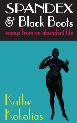 Spandex & Black Boots: essays from an abundant life by Kathe Kokolias