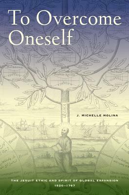 To Overcome Oneself: The Jesuit Ethic and Spirit of Global Expansion, 1520-1767 by J. Michelle Molina