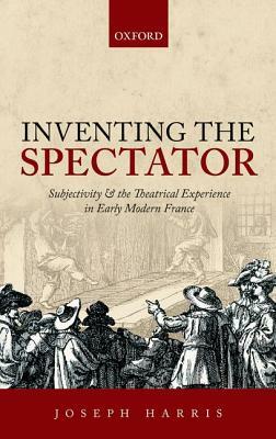 Inventing the Spectator: Subjectivity and the Theatrical Experience in Early Modern France by Joseph Harris