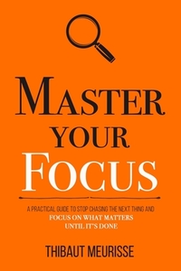 Master Your Focus: A Practical Guide to Stop Chasing the Next Thing and Focus on What Matters Until It's Done by Thibaut Meurisse