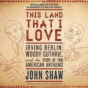 This Land That I Love: Irving Berlin, Woody Guthrie, and the Story of Two American Anthems by John Shaw