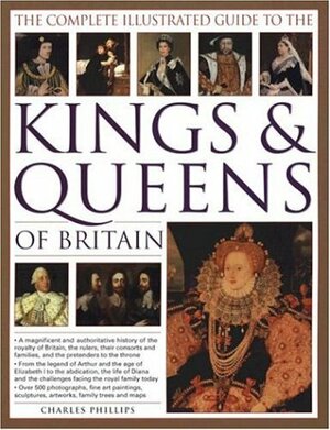 The Complete Illustrated Guide to the Kings & Queens of Britain: A Magnificent and Authoritative History of the Royalty of Britain, the Rulers, Their Consorts and Families, and the Pretenders to the Throne by John Haywood, Charles Phillips