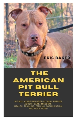 The American Pit Bull Terrier: Pit Bull Guide Includes: Pit Bull Puppies, Adults, Care, Breeders, Health, Training, Feeding, Socialization And Much M by Eric Baker