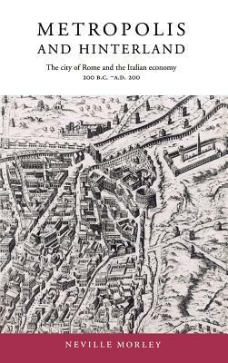 Metropolis and Hinterland: The City of Rome and the Italian Economy, 200 BC-AD 200 by Neville Morley