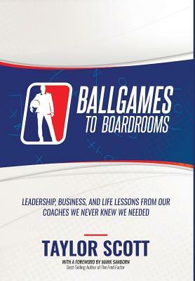 Ballgames to Boardrooms: Leadership, Business, and Life Lessons From Our Coaches We Never Knew We Needed by Taylor Scott